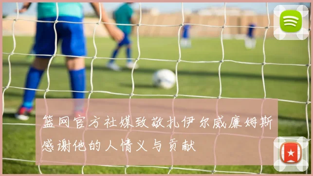 篮网官方社媒致敬扎伊尔威廉姆斯感谢他的人情义与贡献