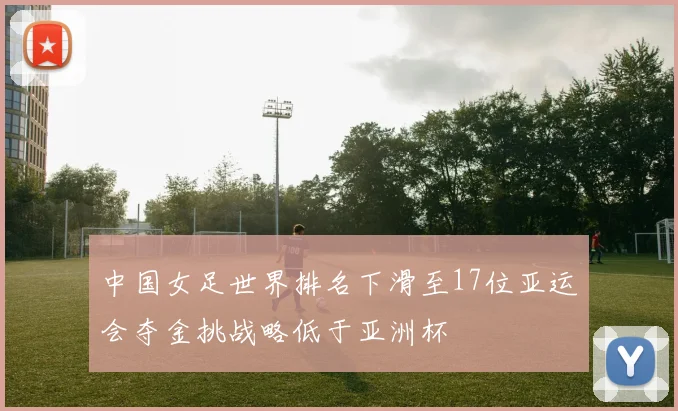 中国女足世界排名下滑至17位亚运会夺金挑战略低于亚洲杯