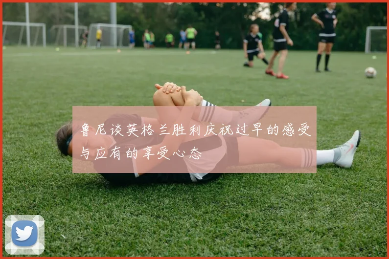 鲁尼谈英格兰胜利庆祝过早的感受与应有的享受心态