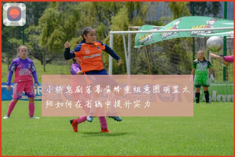 小桥皂剧落幕黄蜂重组意图明显太阳如何在省钱中提升实力