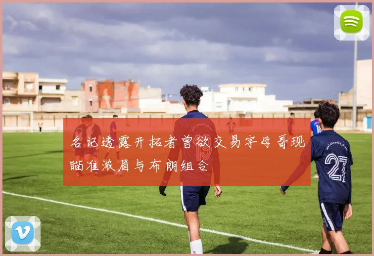名记透露开拓者曾欲交易字母哥现瞄准浓眉与布朗组合