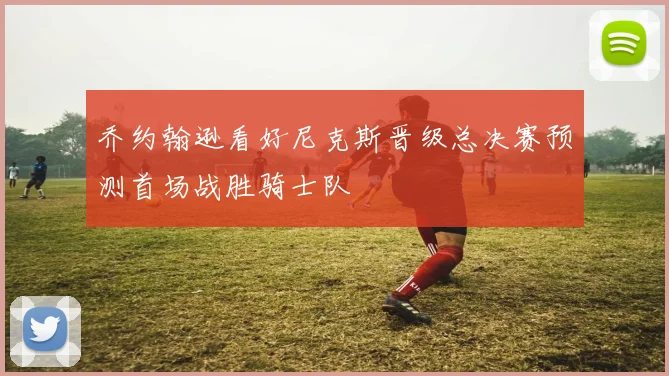 乔约翰逊看好尼克斯晋级总决赛预测首场战胜骑士队