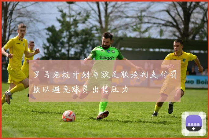 罗马老板计划与欧足联谈判支付罚款以避免球员出售压力