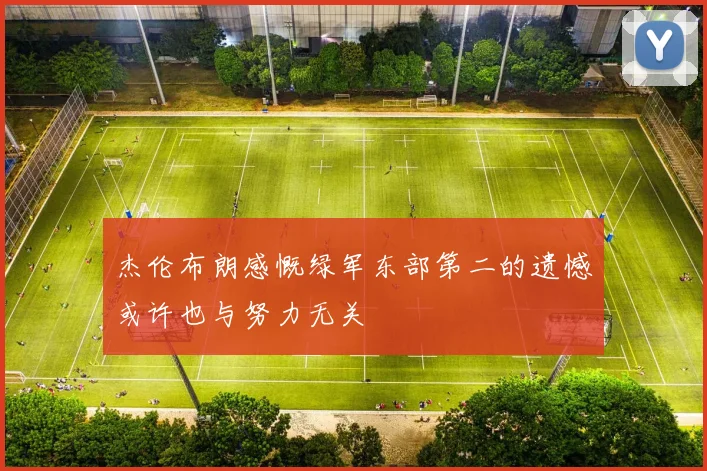 杰伦布朗感慨绿军东部第二的遗憾或许也与努力无关