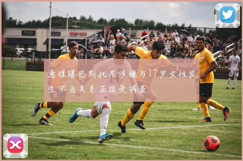 意媒曝巴斯托尼涉嫌与17岁女性发生不当关系正接受调查