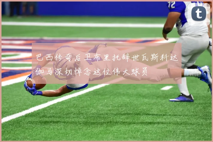 巴西传奇后卫布里托辞世瓦斯科达伽马深切悼念这位伟大球员