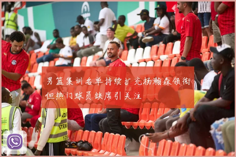 男篮集训名单持续扩充杨瀚森领衔但热门球员缺席引关注
