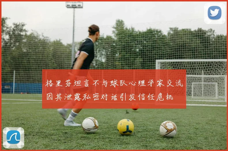 格里芬坦言不与球队心理学家交流因其泄露私密对话引发信任危机