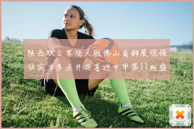 陕西联合客场大胜佛山南狮展现强劲实力多点开花喜迎中甲第11轮盛宴