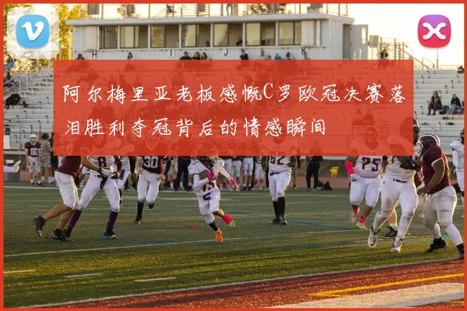 阿尔梅里亚老板感慨C罗欧冠决赛落泪胜利夺冠背后的情感瞬间