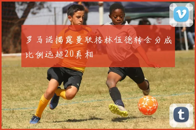 罗马诺揭露曼联格林伍德转会分成比例远超20真相