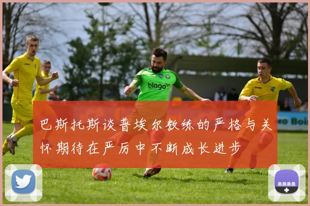 巴斯托斯谈普埃尔教练的严格与关怀期待在严厉中不断成长进步
