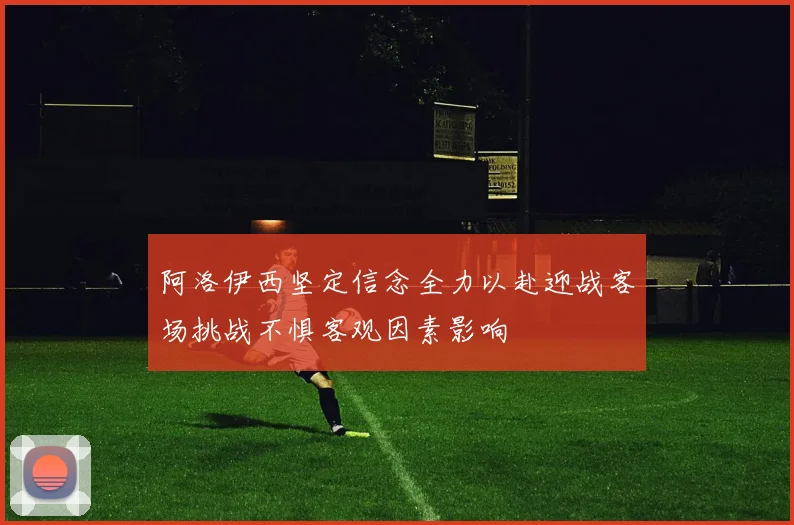阿洛伊西坚定信念全力以赴迎战客场挑战不惧客观因素影响