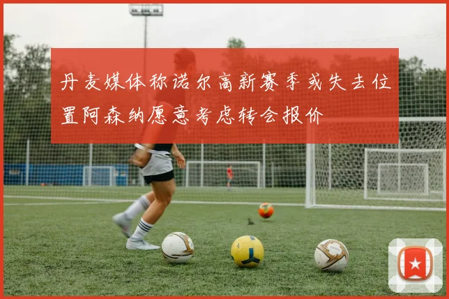 丹麦媒体称诺尔高新赛季或失去位置阿森纳愿意考虑转会报价
