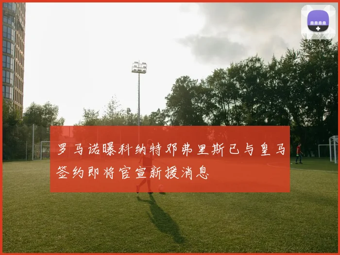 罗马诺曝科纳特邓弗里斯已与皇马签约即将官宣新援消息
