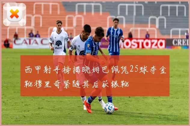 西甲射手榜揭晓姆巴佩凭25球夺金靴穆里奇紧随其后获银靴