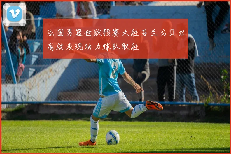 法国男篮世欧预赛大胜芬兰戈贝尔高效表现助力球队取胜